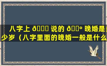 八字上 🍀 说的 🐺 晚婚是多少岁（八字里面的晚婚一般是什么年纪）